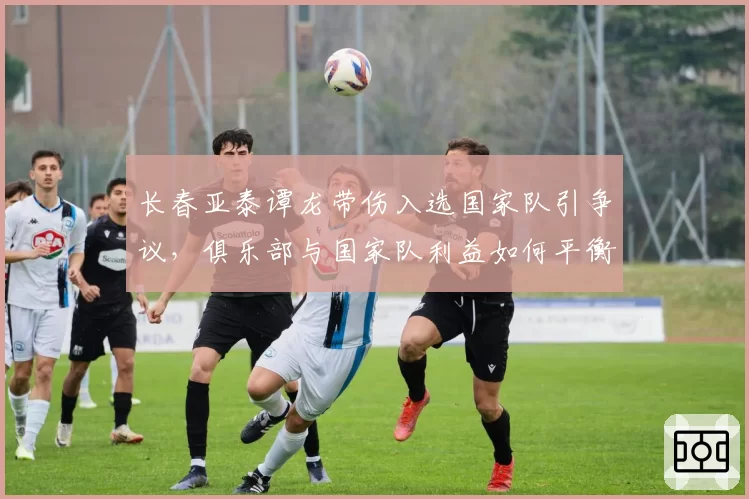长春亚泰谭龙带伤入选国家队引争议，俱乐部与国家队利益如何平衡？