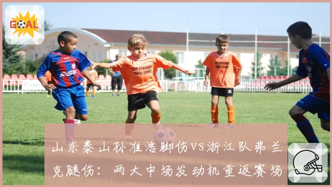 山东泰山孙准浩脚伤vs浙江队弗兰克腿伤:两大中场发动机重返赛场倒计时