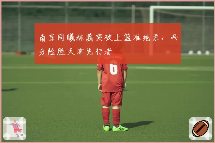 南京同曦林葳突破上篮准绝杀,两分险胜天津先行者