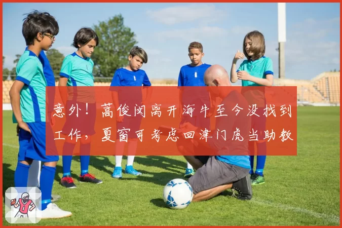 意外!蒿俊闵离开海牛至今没找到工作,夏窗可考虑回津门虎当助教