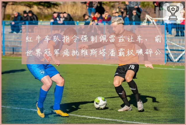 红牛车队指令强制佩雷兹让车,前世界冠军痛批维斯塔潘霸权碾碎公平