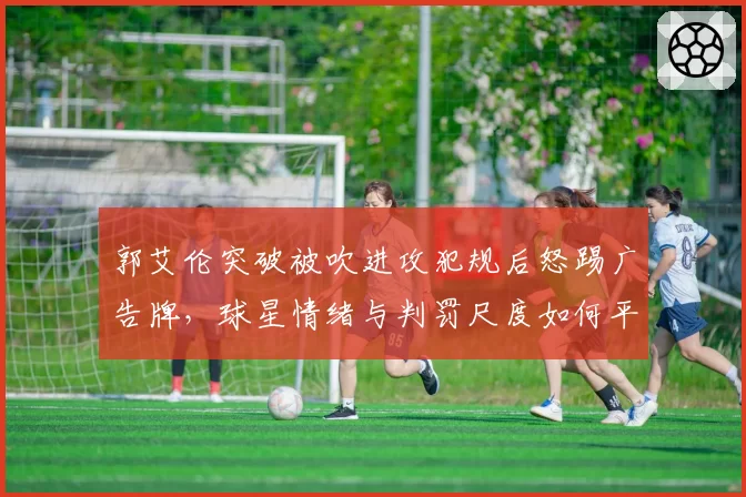 郭艾伦突破被吹进攻犯规后怒踢广告牌,球星情绪与判罚尺度如何平衡?